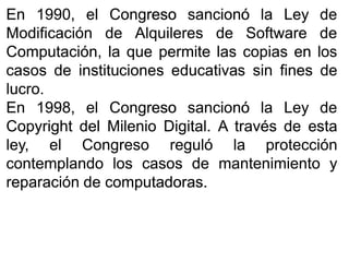 EnEn 19901990,, elel CongresoCongreso sancionósancionó lala LeyLey dede
ModificaciónModificación dede AlquileresAlquileres dede SoftwareSoftware dede
Computación,Computación, lala queque permitepermite laslas copiascopias enen loslos
casoscasos dede institucionesinstituciones educativaseducativas sinsin finesfines dede
lucrolucro..
EnEn 19981998,, elel CongresoCongreso sancionósancionó lala LeyLey dede
CopyrightCopyright deldel MilenioMilenio DigitalDigital.. AA travéstravés dede estaesta
ley,ley, elel CongresoCongreso regulóreguló lala protecciónprotección
contemplandocontemplando loslos casoscasos dede mantenimientomantenimiento yy
reparaciónreparación dede computadorascomputadoras..
 