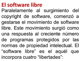 įŖ ŝřŐŞšŋŜŏ ŖœŌŜŏ
ParalelamenteParalelamente alal surgimientosurgimiento deldel
copyrightcopyright dede software,software, comenzócomenzó aa
gestarsegestarse elel movimientomovimiento dede softwaresoftware
librelibre.. EsteEste movimientomovimiento surgiósurgió comocomo
unauna respuestarespuesta alal crecientecreciente númeronúmero
dede programasprogramas protegidosprotegidos porpor laslas
normasnormas dede propiedadpropiedad intelectualintelectual.. ElEl
“software“software libre”libre” eses elel aquélaquél queque
incorporaincorpora cuatrocuatro “libertades”“libertades”::
 