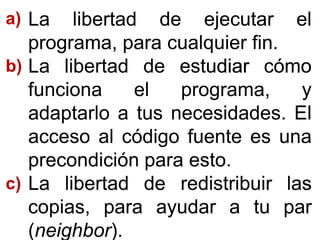 LaLa libertadlibertad dede ejecutarejecutar elel
programa,programa, parapara cualquiercualquier finfin..
LaLa libertadlibertad dede estudiarestudiar cómocómo
funcionafunciona elel programa,programa, yy
adaptarloadaptarlo aa tustus necesidadesnecesidades.. ElEl
accesoacceso alal códigocódigo fuentefuente eses unauna
precondiciónprecondición parapara estoesto..
LaLa libertadlibertad dede redistribuirredistribuir laslas
copias,copias, parapara ayudarayudar aa tutu parpar
((neighborneighbor))..
a)a)
bb))
c)c)
 