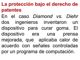 La protección bajo el derecho de
patentes
EnEn elel casocaso DiamondDiamond vsvs.. DiehrDiehr
dosdos ingenierosingenieros inventaroninventaron unun
dispositivodispositivo parapara curarcurar gomagoma.. ElEl
dispositivodispositivo eraera unauna prensaprensa
mejorada,mejorada, queque aplicabaaplicaba calorcalor dede
acuerdoacuerdo concon señalesseñales controladascontroladas
porpor unun programaprograma dede computacióncomputación..
 