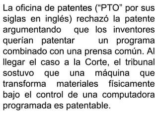 LaLa oficinaoficina dede patentespatentes (“PTO”(“PTO” porpor sussus
siglassiglas enen inglés)inglés) rechazórechazó lala patentepatente
argumentandoargumentando queque loslos inventoresinventores
queríanquerían patentarpatentar unun programaprograma
combinadocombinado concon unauna prensaprensa comúncomún.. AlAl
llegarllegar elel casocaso aa lala Corte,Corte, elel tribunaltribunal
sostuvosostuvo queque unauna máquinamáquina queque
transformatransforma materialesmateriales físicamentefísicamente
bajobajo elel controlcontrol dede unauna computadoracomputadora
programadaprogramada eses patentablepatentable..
 