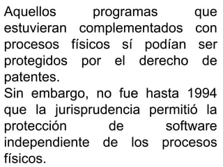 AquellosAquellos programasprogramas queque
estuvieranestuvieran complementadoscomplementados concon
procesosprocesos físicosfísicos sísí podíanpodían serser
protegidosprotegidos porpor elel derechoderecho dede
patentespatentes..
SinSin embargo,embargo, nono fuefue hastahasta 19941994
queque lala jurisprudenciajurisprudencia permitiópermitió lala
protecciónprotección dede softwaresoftware
independienteindependiente dede loslos procesosprocesos
físicosfísicos..
 