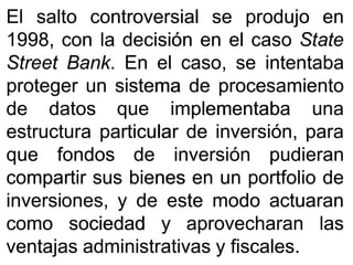 ElEl saltosalto controversialcontroversial sese produjoprodujo enen
19981998,, concon lala decisióndecisión enen elel casocaso StateState
StreetStreet BankBank.. EnEn elel caso,caso, sese intentabaintentaba
protegerproteger unun sistemasistema dede procesamientoprocesamiento
dede datosdatos queque implementabaimplementaba unauna
estructuraestructura particularparticular dede inversión,inversión, parapara
queque fondosfondos dede inversióninversión pudieranpudieran
compartircompartir sussus bienesbienes enen unun portfolioportfolio dede
inversiones,inversiones, yy dede esteeste modomodo actuaranactuaran
comocomo sociedadsociedad yy aprovecharanaprovecharan laslas
ventajasventajas administrativasadministrativas yy fiscalesfiscales..
 