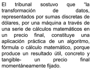 ElEl tribunaltribunal sostuvosostuvo queque “la“la
transformacióntransformación dede datos,datos,
representadosrepresentados porpor sumassumas discretasdiscretas dede
dólares,dólares, porpor unauna máquinamáquina aa travéstravés dede
unauna serieserie dede cálculoscálculos matemáticosmatemáticos enen
unun precioprecio final,final, constituyeconstituye unauna
aplicaciónaplicación prácticapráctica dede unun algoritmo,algoritmo,
fórmulafórmula oo cálculocálculo matemático,matemático, porqueporque
produceproduce unun resultadoresultado útil,útil, concretoconcreto yy
tangibletangible-- unun precioprecio finalfinal
momentáneamentemomentáneamente fijadofijado..
 