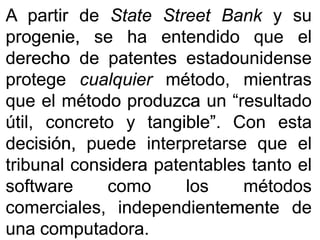 AA partirpartir dede StateState StreetStreet BankBank yy susu
progenie,progenie, sese haha entendidoentendido queque elel
derechoderecho dede patentespatentes estadounidenseestadounidense
protegeprotege cualquiercualquier método,método, mientrasmientras
queque elel métodométodo produzcaproduzca unun “resultado“resultado
útil,útil, concretoconcreto yy tangible”tangible”.. ConCon estaesta
decisión,decisión, puedepuede interpretarseinterpretarse queque elel
tribunaltribunal consideraconsidera patentablespatentables tantotanto elel
softwaresoftware comocomo loslos métodosmétodos
comerciales,comerciales, independientementeindependientemente dede
unauna computadoracomputadora..
 
