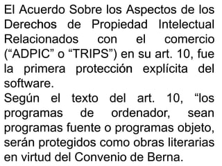 ElEl AcuerdoAcuerdo SobreSobre loslos AspectosAspectos dede loslos
DerechosDerechos dede PropiedadPropiedad IntelectualIntelectual
RelacionadosRelacionados concon elel comerciocomercio
(“ADPIC”(“ADPIC” oo “TRIPS”)“TRIPS”) enen susu artart.. 1010,, fuefue
lala primeraprimera protecciónprotección explícitaexplícita deldel
softwaresoftware..
SegúnSegún elel textotexto deldel artart.. 1010,, “los“los
programasprogramas dede ordenador,ordenador, seansean
programasprogramas fuentefuente oo programasprogramas objeto,objeto,
seránserán protegidosprotegidos comocomo obrasobras literariasliterarias
enen virtudvirtud deldel ConvenioConvenio dede BernaBerna..
 