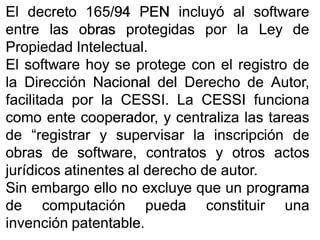 ElEl decretodecreto 165165//9494 PENPEN incluyóincluyó alal softwaresoftware
entreentre laslas obrasobras protegidasprotegidas porpor lala LeyLey dede
PropiedadPropiedad IntelectualIntelectual..
ElEl softwaresoftware hoyhoy sese protegeprotege concon elel registroregistro dede
lala DirecciónDirección NacionalNacional deldel DerechoDerecho dede Autor,Autor,
facilitadafacilitada porpor lala CESSICESSI.. LaLa CESSICESSI funcionafunciona
comocomo enteente cooperador,cooperador, yy centralizacentraliza laslas tareastareas
dede “registrar“registrar yy supervisarsupervisar lala inscripcióninscripción dede
obrasobras dede software,software, contratoscontratos yy otrosotros actosactos
jurídicosjurídicos atinentesatinentes alal derechoderecho dede autorautor..
SinSin embargoembargo elloello nono excluyeexcluye queque unun programaprograma
dede computacióncomputación puedapueda constituirconstituir unauna
invencióninvención patentablepatentable..
 