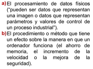 ElEl procesamientoprocesamiento dede datosdatos físicosfísicos
(“pueden(“pueden serser datosdatos queque representanrepresentan
unauna imagenimagen oo datosdatos queque representanrepresentan
parámetrosparámetros yy valoresvalores dede controlcontrol dede
unun procesoproceso industrial”)industrial”)..
ElEl procedimientoprocedimiento oo métodométodo queque tienetiene
unun efectoefecto sobresobre lala maneramanera enen queque unun
ordenadorordenador funcionafunciona (el(el ahorroahorro dede
memoria,memoria, elel incrementoincremento dede lala
velocidadvelocidad oo lala mejoramejora dede lala
seguridad)seguridad)..
a)a)
bb))
 