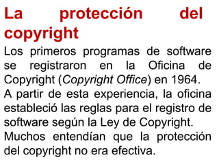 La protección del
copyright
LosLos primerosprimeros programasprogramas dede softwaresoftware
sese registraronregistraron enen lala OficinaOficina dede
CopyrightCopyright ((CopyrightCopyright OfficeOffice)) enen 19641964..
AA partirpartir dede estaesta experiencia,experiencia, lala oficinaoficina
establecióestableció laslas reglasreglas parapara elel registroregistro dede
softwaresoftware segúnsegún lala LeyLey dede CopyrightCopyright..
MuchosMuchos entendíanentendían queque lala protecciónprotección
deldel copyrightcopyright nono eraera efectivaefectiva..
 