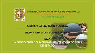 CURSO : GEOGRAFÍA POLÍTICA
ALUMNA: GINA VILCHES CORAHUA – 11150142
TEMA:
LA PROTECCIÓN DEL MEDIO AMBIENTE COMO POLÍTICA
DE ESTADO
UNIVERSIDAD NACIONAL MAYOR DE SAN MARCOS
FACULTAD DE CIENCIAS SOCIALES
E.A.P DE GEOGRAFIA
 