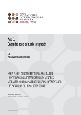 HACIAEL(RE)CONOCIMIENTODELAREALIDADEN
LAINTERVENCIÓNSOCIOEDUCATIVACONMENORES
MIGRANTESNOACOMPAÑADOSENESPAÑA:DESMONTANDO
LASPARADOJASDELAINCLUSIÓNSOCIAL
Héctor del Sol Flórez
Universidad de La Laguna. España
Area5.
Diversidadsocio-culturaleintegración
5.3.
Políticasyestrategiasdeintegración.
ISBN. 978-84-695-3086-3
 