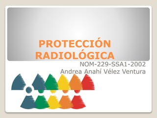 PROTECCIÓN
RADIOLÓGICA
NOM-229-SSA1-2002
Andrea Anahí Vélez Ventura
 