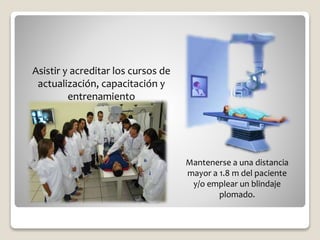 Asistir y acreditar los cursos de
actualización, capacitación y
entrenamiento
Mantenerse a una distancia
mayor a 1.8 m del paciente
y/o emplear un blindaje
plomado.
 