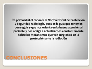 CONCLUSIONES
Es primordial el conocer la Norma Oficial de Protección
y Seguridad radiología, pues es la guía que tenemos
que seguir y que nos orienta en la buena atención al
paciente y nos obliga a actualizarnos constantemente
sobre los mecanismos que van surgiendo en la
protección ante la radiación
 