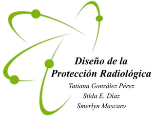Diseño de la
Protección Radiológica
Tatiana González Pérez
Silda E. Díaz
Smerlyn Mascaro
 