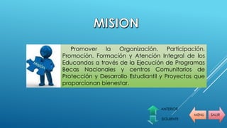 MENU SALIR
ANTERIOR
SIGUIENTE
Promover la Organización, Participación,
Promoción, Formación y Atención Integral de los
Educandos a través de la Ejecución de Programas
Becas Nacionales y centros Comunitarios de
Protección y Desarrollo Estudiantil y Proyectos que
proporcionan bienestar.
 