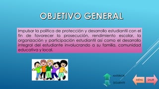 MENU SALIR
ANTERIOR
SIGUIENTE
Impulsar la política de protección y desarrollo estudiantil con el
fin de favorecer la prosecución, rendimiento escolar, la
organización y participación estudiantil así como el desarrollo
integral del estudiante involucrando a su familia, comunidad
educativa y local.
 