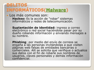 DELITOS
INFORMÁTICOS(Malware)
 Los más comunes son:
◦ Hackeo: Es la acción de "robar" sistemas
informáticos y redes de telecomunicación.
◦ Suplantación de identidad: ingreso a correo
electrónico o red social haciéndose pasar por su
dueño robando información y enviando mensajes a
su nombre.
◦ Phishing: por medio del envío de correos se
engaña a las personas invitándolas a que visiten
páginas web falsas de entidades bancarias o
comerciales. Allí se solicita que verifique o actualice
sus datos con el fin de robarle sus nombres de
usuarios, claves personales y demás información
confidencial.
 