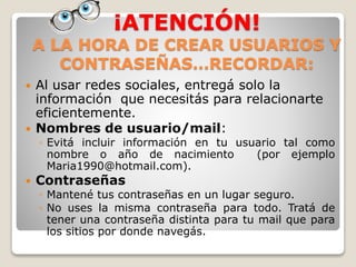¡ATENCIÓN!
A LA HORA DE CREAR USUARIOS Y
CONTRASEÑAS…RECORDAR:
 Al usar redes sociales, entregá solo la
información que necesitás para relacionarte
eficientemente.
 Nombres de usuario/mail:
◦ Evitá incluir información en tu usuario tal como
nombre o año de nacimiento (por ejemplo
Maria1990@hotmail.com).
 Contraseñas
◦ Mantené tus contraseñas en un lugar seguro.
◦ No uses la misma contraseña para todo. Tratá de
tener una contraseña distinta para tu mail que para
los sitios por donde navegás.
 
