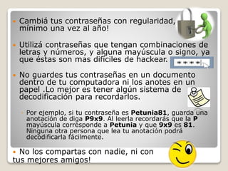  Cambiá tus contraseñas con regularidad, como
mínimo una vez al año!
 Utilizá contraseñas que tengan combinaciones de
letras y números, y alguna mayúscula o signo, ya
que éstas son mas difíciles de hackear.
 No guardes tus contraseñas en un documento
dentro de tu computadora ni los anotes en un
papel .Lo mejor es tener algún sistema de
decodificación para recordarlos.
◦ Por ejemplo, si tu contraseña es Petunia81, guarda una
anotación de diga P9x9. Al leerla recordarás que la P
mayúscula corresponde a Petunia y que 9x9 es 81.
Ninguna otra persona que lea tu anotación podrá
decodificarla fácilmente.
 No los compartas con nadie, ni con
tus mejores amigos!
 