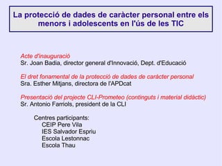 La protecció de dades de caràcter personal entre els menors i adolescents en l'ús de les TIC Acte d'inauguració Sr. Joan Badia, director general d'Innovació, Dept. d'Educació El dret fonamental de la protecció de dades de caràcter personal Sra. Esther Mitjans, directora de l'APDcat Presentació del projecte CLI-Prometeo (continguts i material didàctic) Sr. Antonio Farriols, president de la CLI Centres participants: CEIP Pere Vila IES Salvador Espriu Escola Lestonnac Escola Thau 