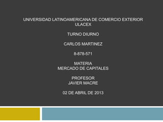 UNIVERSIDAD LATINOAMERICANA DE COMERCIO EXTERIOR
                     ULACEX

                 TURNO DIURNO

                CARLOS MARTINEZ

                    8-878-571

                   MATERIA
             MERCADO DE CAPITALES

                    PROFESOR
                  JAVIER MACRE

               02 DE ABRIL DE 2013
 