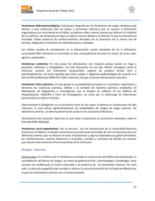 Programa Anual de Trabajo 2012
12
Fenómenos Hidrometeorológicos. Este grupo integrado por los fenómenos de origen climáticos que
afectan a esta Institución está las lluvias y tormentas eléctricas que se asocian a fenómenos
organizativos con incremento en el tráfico, accidentes viales; vientos fuertes que afectan la cristalería
de los edificios, las temperaturas bajas en época invernal debido a la altitud a la que se encuentra el
inmueble. Existe presencia de encharcamientos derivados de la saturación de la misma red de
drenaje, obligando la instalación de rebombeo para su desalojo.
Los niveles anuales de precipitación en la demarcación oscilan alrededor de los 6 milímetros,
acumulando 804 milímetros en promedio al año, principalmente durante los meses de junio, julio,
agosto y septiembre.
Fenómenos sanitarios: En este grupo las afectaciones son mayores porque ponen en riego a
pacientes, familiares y trabajadores. Las más frecuentes son de tipo infecto contagioso como la
influenza, varicela y/o infecciones nosocomiales capaces de producir brotes intra y
extrahospitalarios, así como aquellas que están sujetas a vigilancia epidemiológica de acuerdo a la
Norma Oficial Mexicana NOM-017-SSA2, asimismo, las que se deriven de desastres naturales.
Fenómenos Físico químicos. En este grupo la susceptibilidad principal es a incendios, explosiones y
derrames de sustancias químicas, debido a la cantidad de reactivos químicos empleados en
laboratorios de Diagnóstico e Investigación, por el empleo de calderas en los edificios de
Hospitalización, SADyTRA y Torre de Investigación, así como por la sobrecarga de extensiones
provisionales en todo el Instituto.
Externamente la Delegación no se encuentra entre las de mayor incidencia en instalaciones de tipo
industrial, lo cual reduce significativamente las posibilidades de riesgos de origen químico. No
obstante lo anterior, se detecta presencia de aceite en los accesorios hidráulicos.
Actualmente esta situación repercute en que estas instalaciones se encuentren azolvadas, sobre la
Avenida Delfín Madrigal.
Fenómenos socio-organizativos. Por la cercanía con las instalaciones de la Universidad Nacional
Autónoma de México, el estadio universitario (concentración promedio de cien mil personas para los
diferentes eventos que se realizan en estas instalaciones) y algunas dependencias gubernamentales,
las manifestaciones, eventos deportivos y musicales, suicidios y amenazas de bomba son eventos
que afectan externamente el funcionamiento de la Institución.
Riesgos Internos
Estructurales: En el último año el Instituto ha concluido la construcción del edificio de radioterapia, la
remodelación del Banco de Sangre, las áreas de gastronutrición, estomatología y cardiología. Estas
acciones de modificación lo hacen vulnerable a la presencia de los fenómenos sísmicos. Por otro
lado, la ubicación geográfica del inmuble lo sitúa en la zona de transición de la Ciudad de México por
lo que los movimientos sísmicos son un factor presente.
 