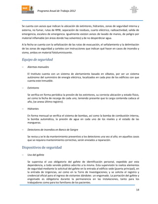 Programa Anual de Trabajo 2012
14
Se cuenta con avisos que indican la ubicación de extintores, hidrantes, zonas de seguridad interna y
externa, no fumar, rutas de RPBI, separación de residuos, cuarto eléctrico, radioactividad, salida de
emergencia, escalera de emergencia. Igualmente existen avisos de lavado de manos, de peligro por
material inflamable (en áreas donde hay solventes) y de no desperdiciar agua.
A la fecha se cuenta con la señalización de las rutas de evacuación, el señalamiento y la delimitación
de las zonas de seguridad y carteles con instrucciones que indican qué hacer en casos de incendio y
sismo, ambos en material fotoluminiscente.
Equipo de seguridad
 Alarmas manuales
El Instituto cuenta con un sistema de alertamiento basado en silbatos, por ser un sistema
autónomo del suministro de energía eléctrica, localizados en cada piso de los edificios con que
cuenta este Inmueble.
 Extintores
Se verifica en forma periódica la presión de los extintores, su correcta ubicación y estado físico,
así como la fecha de recarga de cada uno, teniendo presente que la carga contenida caduca al
año, (se anexa último registro).
 Hidrantes
En forma mensual se verifica el sistema de bombas, así como la bomba de combustión interna,
la bomba automática, la presión de agua en cada uno de los niveles y el estado de las
mangueras.
 Detectores de incendios en Banco de Sangre
Se revisa y se le da mantenimiento preventivo a los detectores una vez al año; en aquellos casos
que se requiera mantenimiento correctivo, serán enviados a reparación.
Dispositivos de seguridad
 Uso del gafete
Se supervisa el uso obligatorio del gafete de identificación personal, expedido por esta
dependencia, a todo servido público adscrito a la misma. Esta supervisión la realiza elementos
de seguridad mediante la solicitud del gafete en la entrada al edificio sede (puerta principal), en
la entrada de Urgencias, así como en la Torre de Investigaciones; y se solicita el registro y
credencial oficial para el ingreso de visitantes dándoles un engomado. La portación del gafete y
engomado es obligatoria durante la permanencia en las instalaciones, tanto para los
trabajadores como para los familiares de los pacientes.
 