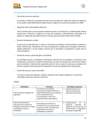 Programa Anual de Trabajo 2012
15
 Control de acceso de vehículos
La entrada y salida de los estacionamientos está controlada por medio de casetas de vigilancia,
en las cuales se pide identificación especial para el ingreso y la revisión de cajuelas a la salida.
 Regulación del uso de aparatos eléctricos
Para la introducción y uso de aparatos eléctricos ajenos a la institución, es indispensable solicitar
autorización y efectuar su registro en el área de recepción y administración, colocando en el
equipo un engomado que deberá portar el tiempo que permanezca dentro del inmueble.
 Revisión de paquetes y bultos
El personal de seguridad que se ubica en las puertas principales revisa portafolios, paquetes y
bultos voluminosos, reteniendo en el área de paquetería, aquellos que contengan mercancía u
objetos diferentes a los de trabajo, mismos que se devuelven al propietario cuando este se
retira del edificio.
 Control de acceso a personal ajeno a la Instituto
Se restringe el acceso a vendedores ambulantes, personal que no justifique su presencia en las
instalaciones, personas en estado inconveniente, así como la introducción de armas de fuego y
punzo cortantes. El personal de seguridad solicita el arma a quien la porte para custodia en el
área de recepción siendo devuelta al propietario una vez que abandona las instalaciones.
 Control de acceso a zonas vulnerables
El acceso a cuartos de máquinas, azoteas y almacenes de residuos peligrosos se encuentra
restringido al personal general y visitantes.
FODA
Debilidades Fortalezas Estrategias propuestas
Falta de políticas integrales de
seguridad
Se cuenta con un Consejo
Institucional en Medio Ambiente y
Seguridad Hospitalaria que coadyuva
en el cumplimiento de la
normatividad en materia de
seguridad institucional vigente.
1. Implementación de un
Sistema de Gestión de
Seguridad Institucional
Falta de mantenimiento
adecuado de los equipos de
emergencia que ponen en riesgo
a la población usuaria y
trabajadora.
Remodelación del 85% de la
infraestructura con equipamiento
nuevo de un 65%, que favorece la
seguridad de los usuarios,
trabajadores y visitantes.
2. Establecimiento de un
programa específico de
asignación de recursos para el
mantenimiento y adquisición
de equipo de seguridad
 