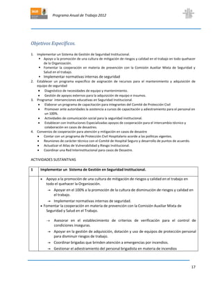 Programa Anual de Trabajo 2012
17
Objetivos Específicos.
1. Implementar un Sistema de Gestión de Seguridad Institucional.
 Apoyo a la promoción de una cultura de mitigación de riesgos y calidad en el trabajo en todo quehacer
de la Organización.
 Fomentar la cooperación en materia de prevención con la Comisión Auxiliar Mixta de Seguridad y
Salud en el trabajo.
 Implementar normativas internas de seguridad
2. Establecer un programa específico de asignación de recursos para el mantenimiento y adquisición de
equipo de seguridad
 Diagnóstico de necesidades de equipo y mantenimiento.
 Gestión de apoyos externos para la adquisición de equipo e insumos.
3. Programar intervenciones educativas en Seguridad Institucional.
 Elaborar un programa de capacitación para integrantes del Comité de Protección Civil
 Promover ante autoridades la asistencia a cursos de capacitación y adiestramiento para el personal en
un 100%.
 Actividades de comunicación social para la seguridad institucional.
 Establecer con Instituciones Especializadas apoyos de cooperación para el intercambio técnico y
colaboración en casos de desastres.
4. Convenios de cooperación para atención y mitigación en casos de desastre
 Contar con un programa de Protección Civil Hospitalario acorde a las políticas vigentes.
 Reuniones de carácter técnico con el Comité de Hospital Seguro y desarrollo de puntos de acuerdo.
 Actualizar el Atlas de Vulnerabilidad y Riesgo Institucional.
 Coordinar una Red Interinstitucional para casos de Desastre.
ACTIVIDADES SUSTANTIVAS
1 Implementar un Sistema de Gestión en Seguridad Institucional.
 Apoyo a la promoción de una cultura de mitigación de riesgos y calidad en el trabajo en
todo el quehacer la Organización.
→ Apoyar en el 100% a la promoción de la cultura de disminución de riesgos y calidad en
el trabajo.
→ Implementar normativas internas de seguridad.
 Fomentar la cooperación en materia de prevención con la Comisión Auxiliar Mixta de
Seguridad y Salud en el Trabajo.
 Asesorar en el establecimiento de criterios de verificación para el control de
condiciones inseguras.
→ Apoyar en la gestión de adquisición, dotación y uso de equipos de protección personal
para disminuir riesgos de trabajo.
→ Coordinar brigadas que brinden atención a emergencias por incendios.
→ Gestionar el adiestramiento del personal brigadista en materia de incendios
 