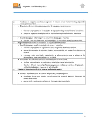 Programa Anual de Trabajo 2012
18
2 Establecer un programa específico de asignación de recursos para el mantenimiento y adquisición
de equipo de seguridad.
 Diagnóstico de necesidades de adquisición de equipo y mantenimiento.
→ Elaborar un programa de necesidades de equipamiento y mantenimiento preventivo.
→ Apoyo en la gestión de adquisición de equipamiento y mantenimiento preventivo.
 Gestión de apoyos externos para la adquisición de equipo e insumos.
→ Solicitar a instancias externas donaciones para la adquisición de equipos e insumos.
3 Programa de intervenciones educativas en Seguridad Institucional
 Gestión de apoyos para la impartición de cursos y asesorías.
→ Elaborar un programa de capacitación para integrantes de Protección Civil.
→ Diseño de campañas de intervención educativas dirigidos a la población trabajadora y
usuaria.
→ Promover ante autoridades capacitación y adiestramiento para la asistencia de
personal a cursos y orientaciones en un 100%.
 Actividades de Comunicación Social para la Seguridad Institucional.
→ Realizar mensualmente un suplemento para la Gaceta de la Institución.
→ Diseñar y difundir material gráfico de apoyo sobre medidas preventivas dirigidas a la
población trabajadora y usuaria de la Institución.
4 Establecer lineamientos técnicos para ser un hospital seguro.
 Diseño e Implementación de un Plan Hospitalario para Emergencias.
→ Reuniones de carácter técnico con el Comité de Hospital Seguro y desarrollo de
puntos de acuerdo.
→ Apoyar en la coordinación del plan de Contingencias Hospitalario.
 
