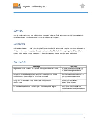 Programa Anual de Trabajo 2012
22
CONTROL
Las acciones de control que el Programa establece para verificar la consecución de los objetivos se
hará mediante la revisión de indicadores de proceso y resultado.
.
MONITORÍA
El Programa llevará a cabo una recopilación sistemática de la información para ser analizados dentro
de las reuniones de trabajo del Consejo Institucional en Medio Ambiente y Seguridad Hospitalaria
para la toma de decisiones de mejora continua y la medición del impacto en la Institución.
EVALUACIÓN
Estrategía Indicador
Implementar un Sistema de Gestión en Seguridad Institucional. No. de acuerdos realizados x 100
No. de acuerdos programados
Establecer un programa específico de asignación de recursos para el
mantenimiento y adquisición de equipo de seguridad
Solicitud de fondos otorgadosx100
Solicitud de fondos emitidos
Programa de intervenciones educativas en Seguridad
Institucional
Cursos realizados x 100
Cursos programados
Establecer lineamientos técnicos para ser un hospital seguro. Ejercicios de simulacros x 100
Número de simulacros programados
 