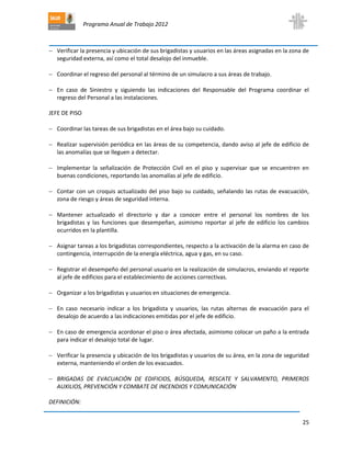 Programa Anual de Trabajo 2012
25
 Verificar la presencia y ubicación de sus brigadistas y usuarios en las áreas asignadas en la zona de
seguridad externa, así como el total desalojo del inmueble.
 Coordinar el regreso del personal al término de un simulacro a sus áreas de trabajo.
 En caso de Siniestro y siguiendo las indicaciones del Responsable del Programa coordinar el
regreso del Personal a las instalaciones.
JEFE DE PISO
 Coordinar las tareas de sus brigadistas en el área bajo su cuidado.
 Realizar supervisión periódica en las áreas de su competencia, dando aviso al jefe de edificio de
las anomalías que se lleguen a detectar.
 Implementar la señalización de Protección Civil en el piso y supervisar que se encuentren en
buenas condiciones, reportando las anomalías al jefe de edificio.
 Contar con un croquis actualizado del piso bajo su cuidado, señalando las rutas de evacuación,
zona de riesgo y áreas de seguridad interna.
 Mantener actualizado el directorio y dar a conocer entre el personal los nombres de los
brigadistas y las funciones que desempeñan, asimismo reportar al jefe de edificio los cambios
ocurridos en la plantilla.
 Asignar tareas a los brigadistas correspondientes, respecto a la activación de la alarma en caso de
contingencia, interrupción de la energía eléctrica, agua y gas, en su caso.
 Registrar el desempeño del personal usuario en la realización de simulacros, enviando el reporte
al jefe de edificios para el establecimiento de acciones correctivas.
 Organizar a los brigadistas y usuarios en situaciones de emergencia.
 En caso necesario indicar a los brigadista y usuarios, las rutas alternas de evacuación para el
desalojo de acuerdo a las indicaciones emitidas por el jefe de edificio.
 En caso de emergencia acordonar el piso o área afectada, asimismo colocar un paño a la entrada
para indicar el desalojo total de lugar.
 Verificar la presencia y ubicación de los brigadistas y usuarios de su área, en la zona de seguridad
externa, manteniendo el orden de los evacuados.
 BRIGADAS DE EVACUACIÓN DE EDIFICIOS, BÚSQUEDA, RESCATE Y SALVAMENTO, PRIMEROS
AUXILIOS, PREVENCIÓN Y COMBATE DE INCENDIOS Y COMUNICACIÓN
DEFINICIÓN:
 