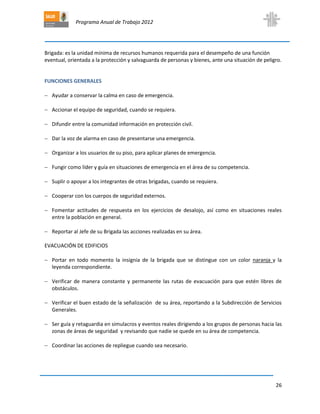Programa Anual de Trabajo 2012
26
Brigada: es la unidad mínima de recursos humanos requerida para el desempeño de una función
eventual, orientada a la protección y salvaguarda de personas y bienes, ante una situación de peligro.
FUNCIONES GENERALES
 Ayudar a conservar la calma en caso de emergencia.
 Accionar el equipo de seguridad, cuando se requiera.
 Difundir entre la comunidad información en protección civil.
 Dar la voz de alarma en caso de presentarse una emergencia.
 Organizar a los usuarios de su piso, para aplicar planes de emergencia.
 Fungir como líder y guía en situaciones de emergencia en el área de su competencia.
 Suplir o apoyar a los integrantes de otras brigadas, cuando se requiera.
 Cooperar con los cuerpos de seguridad externos.
 Fomentar actitudes de respuesta en los ejercicios de desalojo, así como en situaciones reales
entre la población en general.
 Reportar al Jefe de su Brigada las acciones realizadas en su área.
EVACUACIÓN DE EDIFICIOS
 Portar en todo momento la insignia de la brigada que se distingue con un color naranja y la
leyenda correspondiente.
 Verificar de manera constante y permanente las rutas de evacuación para que estén libres de
obstáculos.
 Verificar el buen estado de la señalización de su área, reportando a la Subdirección de Servicios
Generales.
 Ser guía y retaguardia en simulacros y eventos reales dirigiendo a los grupos de personas hacia las
zonas de áreas de seguridad y revisando que nadie se quede en su área de competencia.
 Coordinar las acciones de repliegue cuando sea necesario.
 