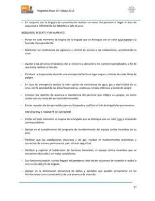 Programa Anual de Trabajo 2012
27
 En conjunto con la brigada de comunicación realizar un censo del personal al llegar al área de
seguridad e informar de los faltantes al jefe de piso.
BÚSQUEDA, RESCATE Y SALVAMENTO
 Portar en todo momento la insignia de la brigada que se distingue con un color azul marino y la
leyenda correspondiente.
 Mantener las condiciones de vigilancia y control de acceso a las instalaciones, acordonando la
zona.
 Ayudar a las personas atrapadas y dar a conocer su ubicación a los cuerpos especializados, a fin de
que éstos realicen el rescate.
 Conducir a las personas durante una emergencia hasta un lugar seguro, a través de rutas libres de
peligro.
 En caso de emergencia realizar la interrupción de suministros de agua, gas y electricidad de su
área, con la salvedad de las áreas hospitalarias, urgencias, terapia intensiva y banco de sangre.
 Conocer los reportes de ausencia o inasistencia del personal que integra sus grupos, así como
contar con un censo del personal del inmueble.
 Enviar reportes de desaparecidos para su búsqueda y notificar al jefe de brigada los pormenores.
PREVENCIÓN Y COMBATE DE INCENDIOS
 Portar en todo momento la insignia de la brigada que se distingue con un color rojo y la leyenda
correspondiente.
 Apoyar en el cumplimiento del programa de mantenimiento del equipo contra incendios de su
piso.
 Verificar que las instalaciones eléctricas y de gas, reciban el mantenimiento preventivo y
correctivo de manera permanente, para ofrecer seguridad.
 Verificar y reportar al Subdirector de Servicios Generales, el equipo contra incendios que se
encuentre obstruido o en malas condiciones.
 Sus funciones cesarán cuando lleguen los bomberos, deje de ser un conato de incendio o reciba la
instrucción del jefe de brigada.
 Apoyar en la disminución preventiva de daños y pérdidas que puedan presentarse en las
instalaciones como consecuencia de una amenaza de incendio.
 