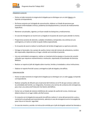 Programa Anual de Trabajo 2012
28
PRIMEROS AUXILIOS
 Portar en todo momento la insignia de la brigada que se distingue con un color blanco y la
leyenda correspondiente.
 De forma conjunta con la brigada de comunicación, elaborar un listado de personas que
presenten enfermedades crónicas, problemas de desplazamiento y consumo de medicamentos
específicos.
 Mantener actualizados, vigentes y en buen estado los botiquines y medicamentos.
 En caso de emergencia se reunirá con su brigada en el puesto de socorro para atender la misma.
 Proporciona acciones de atención, cuidados inmediatos y temporales a las víctimas en una
contingencia, en tanto se recibe la ayuda médica especializada.
 En el puesto de socorro realizar la clasificación de heridos (triage) para su oportuna atención.
 Entregar al lesionado a los cuerpos de auxilio y tomar nota del número de ambulancia, nombre
del responsable, dependencia y el lugar a donde será remitido el paciente.
 Una vez controlada la emergencia, realizar un inventario de los equipos e insumos de curación
utilizados que requieran mantenimiento o restitución, reportando al Coordinador de Servicios
Médicos.
 Realizar un reporte al jefe de brigada sobre muertos, heridos y trasladados a otras instituciones.
 Elaborar el reporte final del suceso y entregarlo al jefe de brigada y de edificio.
COMUNICACIÓN
 Portar en todo momento la insignia de la brigada que se distingue con un color verde y la leyenda
correspondiente.
 Realizar campañas de difusión para el personal del Instituto con el fin de que conozca cuáles son
las actividades del Comité, sus integrantes, funciones y las normas de conducta ante emergencias,
para crear una cultura de Protección Civil dentro del Edificio.
 Contar con un listado de números telefónicos de cuerpos de auxilio de la zona, mismos que
deberá colocar en un lugar visible y de fácil acceso.
 En conjunto con la brigada de evacuación de edificios realizar el censo del personal de su piso y
mantenerlo actualizado permanentemente, además en caso de emergencia será el encargado de
pasar lista en el área de seguridad.
 En caso de siniestro y acorde a la instrucción emitida por el jefe de brigada realizará las llamadas a
 