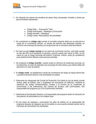Programa Anual de Trabajo 2012
34
 Se utilizarán los colores del semáforo de alerta; Rojo, Anaranjado, Amarillo y Verde que
para el Instituto representan:
 Código Rojo - Evacuación Total
 Código Anaranjado – Repliegue y Evacuación
 Código Amarillo – Repliegue
 Código Verde –Reanudación de actividades
 Se considerará un código rojo cuando el inmueble presente daños en su estructura a
causa de un movimiento sísmico, un conato de incendio sea declarado incendio, se
confirme una amenaza de bomba y en la ejecución de un simulacro total del Instituto.
 Se hará uso del código naranja en los casos de movimiento sísmico, será total cuando
el más del 50% de la población lo perciba y parcial cuando sea menor al 49%, en los
casos en que el riesgo provenga del exterior (marchas, mítines, actos de vandalismo)
para posteriormente efectuar evacuaciones parciales.
 Se empleará el código amarillo cuando exista un derrame de sustancias químicas, en
inundaciones, en caso de explosión que provenga de otras áreas y que afecte salida del
personal y en caso de asaltos.
 El código verde se establecerá cuando las condiciones de riesgo se hayan disminuido
y pueda el personal retornar a las actividades sin peligro.
 Solamente los integrantes del Comité de Protección Civil darán la voz de alerta (comité
central, jefes de edificio, piso y brigadistas de evacuación de edificios), mediante la
utilización del código correspondiente, nombre y el número de su credencial, al
comunicarse a las extensiones 193 (control de acceso), 230 (conmutador), 423
(responsable del programa) y/o 376 (Coordinación General).
 Solamente el Coordinador Directivo o el responsable del programa darán la indicación de
reanudación de actividades en los códigos rojos.
 En los casos de repliegue y evacuación los jefes de edificio y/o el responsable del
programa después de asegurar que el inmueble no se encuentra dañado podrán dar la
indicación de reanudación de actividades.
 