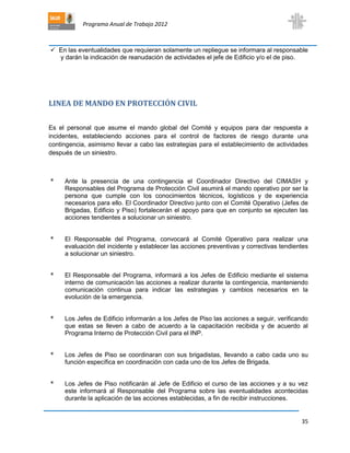 Programa Anual de Trabajo 2012
35
 En las eventualidades que requieran solamente un repliegue se informara al responsable
y darán la indicación de reanudación de actividades el jefe de Edificio y/o el de piso.
LINEA DE MANDO EN PROTECCIÓN CIVIL
Es el personal que asume el mando global del Comité y equipos para dar respuesta a
incidentes, estableciendo acciones para el control de factores de riesgo durante una
contingencia, asimismo llevar a cabo las estrategias para el establecimiento de actividades
después de un siniestro.
* Ante la presencia de una contingencia el Coordinador Directivo del CIMASH y
Responsables del Programa de Protección Civil asumirá el mando operativo por ser la
persona que cumple con los conocimientos técnicos, logísticos y de experiencia
necesarios para ello. El Coordinador Directivo junto con el Comité Operativo (Jefes de
Brigadas, Edificio y Piso) fortalecerán el apoyo para que en conjunto se ejecuten las
acciones tendientes a solucionar un siniestro.
* El Responsable del Programa, convocará al Comité Operativo para realizar una
evaluación del incidente y establecer las acciones preventivas y correctivas tendientes
a solucionar un siniestro.
* El Responsable del Programa, informará a los Jefes de Edificio mediante el sistema
interno de comunicación las acciones a realizar durante la contingencia, manteniendo
comunicación continua para indicar las estrategias y cambios necesarios en la
evolución de la emergencia.
* Los Jefes de Edificio informarán a los Jefes de Piso las acciones a seguir, verificando
que estas se lleven a cabo de acuerdo a la capacitación recibida y de acuerdo al
Programa Interno de Protección Civil para el INP.
* Los Jefes de Piso se coordinaran con sus brigadistas, llevando a cabo cada uno su
función específica en coordinación con cada uno de los Jefes de Brigada.
* Los Jefes de Piso notificarán al Jefe de Edificio el curso de las acciones y a su vez
este informará al Responsable del Programa sobre las eventualidades acontecidas
durante la aplicación de las acciones establecidas, a fin de recibir instrucciones.
 
