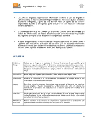 Programa Anual de Trabajo 2012
36
* Los Jefes de Brigadas proporcionarán información constante al Jefe de Brigada de
Comunicación y al Responsable del Programa sobre las incidencias que se presenten
durante la contingencia, a partir de esto deberán hacer un reporte de las acciones
emprendidas durante la emergencia para evaluar y de ser necesario establecer
acciones correctivas.
* El Coordinador Directivo del CIMASH y/o el Director General serán los únicos que
podrán dar información a los medios de comunicación, previo reporte del responsable
del programa: o elegir al oficial de comunicación para esta actividad.
* Al cierre de operaciones, el Responsable del Programa convocará al Comité Central y
Operativo para realizar una evaluación de los daños y de las acciones emprendidas
durante el incidente, para establecer las acciones preventivas y correctivas necesarias
basadas en los reportes de cada uno de los jefes de Brigadas y Edificio.
GLOSARIO
Análisis de
Riesgo
Postula que el riesgo es el resultado de relacionar la amenaza, la vulnerabilidad y los
elementos expuestos, con el fin de determinar las consecuencias sociales, económicas y
ambientales de un evento peligroso. Para llevar a cabo la evaluación del riesgo deben seguirse
tres pasos: evaluación de la amenaza o peligro, análisis de vulnerabilidad y estimación del
riesgo.
Capacitación Hacer a alguien capaz o apto, habilitarlo o darle derecho para alguna cosa.
Diagnóstico Etapa de la consultoría en la cual se describe, sin evaluarse, la situación actual de una
organización, de un grupo o de una persona.
Gestión Coordinar todos los recursos disponibles para conseguir el logro de los objetivos,
implica amplias y fuertes interacciones fundamentalmente entre el entorno, las
estructuras, el proceso y los productos que se deseen obtener en beneficio de la
organización.
Liderazgo Capacidad para influir en un grupo con el objetivo de que alcance determinadas
metas. Puede ser formal o informal en dependencia si se presenta dentro o fuera de la
estructura formal de la organización.
Métodos de
Evaluación
Permite identificar en que medida se cumplieron las expectativas de los participantes y la
opinión sobre los diferentes aspectos que se incluyeron en su desarrollo.
 