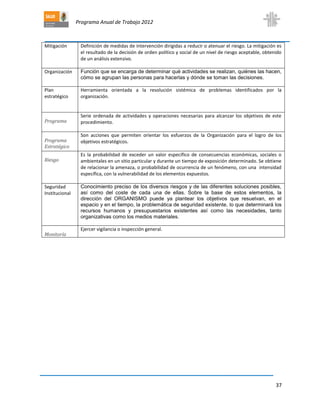 Programa Anual de Trabajo 2012
37
Mitigación Definición de medidas de intervención dirigidas a reducir o atenuar el riesgo. La mitigación es
el resultado de la decisión de orden político y social de un nivel de riesgo aceptable, obtenido
de un análisis extensivo.
Organización Función que se encarga de determinar qué actividades se realizan, quiénes las hacen,
cómo se agrupan las personas para hacerlas y dónde se toman las decisiones.
Plan
estratégico
Herramienta orientada a la resolución sistémica de problemas identificados por la
organización.
Programa
Serie ordenada de actividades y operaciones necesarias para alcanzar los objetivos de este
procedimiento.
Programa
Estratégico
Son acciones que permiten orientar los esfuerzos de la Organización para el logro de los
objetivos estratégicos.
Riesgo
Es la probabilidad de exceder un valor específico de consecuencias económicas, sociales o
ambientales en un sitio particular y durante un tiempo de exposición determinado. Se obtiene
de relacionar la amenaza, o probabilidad de ocurrencia de un fenómeno, con una intensidad
específica, con la vulnerabilidad de los elementos expuestos.
Seguridad
Institucional
Conocimiento preciso de los diversos riesgos y de las diferentes soluciones posibles,
así como del coste de cada una de ellas. Sobre la base de estos elementos, la
dirección del ORGANISMO puede ya plantear los objetivos que resuelvan, en el
espacio y en el tiempo, la problemática de seguridad existente, lo que determinará los
recursos humanos y presupuestarios existentes así como las necesidades, tanto
organizativas como los medios materiales.
Monitoría
Ejercer vigilancia o inspección general.
 