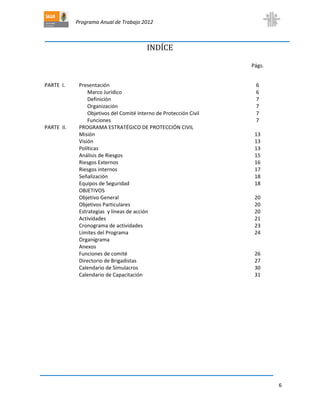 Programa Anual de Trabajo 2012
6
INDÍCE
Págs.
PARTE I. Presentación 6
Marco Jurídico 6
Definición 7
Organización 7
Objetivos del Comité Interno de Protección Civil 7
Funciones 7
PARTE II. PROGRAMA ESTRATÉGICO DE PROTECCIÓN CIVIL
Misión 13
Visión 13
Políticas 13
Análisis de Riesgos 15
Riesgos Externos 16
Riesgos internos 17
Señalización 18
Equipos de Seguridad 18
OBJETIVOS
Objetivo General 20
Objetivos Particulares 20
Estrategias y líneas de acción 20
Actividades 21
Cronograma de actividades 23
Límites del Programa 24
Organigrama
Anexos
Funciones de comité 26
Directorio de Brigadistas 27
Calendario de Simulacros 30
Calendario de Capacitación 31
 