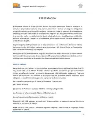 Programa Anual de Trabajo 2012
7
PRESENTACIÓN
El Programa Interno de Protección Civil de esta institución tiene como finalidad establecer la
estructura organizativa necesaria para planear, desarrollar y evaluar un programa integral de
protección civil dentro del inmueble, tendiente a prevenir y mitigar la presencia de situaciones de
alto riesgo, siniestro o desastre y las bases de dicho programa que incluye actividades orientadas a
la prevención, auxilio y restablecimiento, dando así cumplimiento a las obligaciones establecidas
en la Ley de Protección Civil para el Distrito Federal, publicada en el diario Oficial de la Federación
el 2 de febrero de 1996.
La primera parte del Programa de que se trata corresponde a la conformación del Comité Interno
de Protección Civil del Instituto mediante acta constitutiva, y a la descripción de las funciones de
cada uno de los elementos que lo integran.
La segunda sección está dedicada al programa de trabajo que deberá desarrollar el Comité Interno
de Protección Civil, organizado, de acuerdo con el Programa Nacional de Protección Civil, en tres
subprogramas sustantivos: el de prevención, el de auxilio y el de restablecimiento.
MARCO JURÍDICO
La Ley de Protección Civil para el Distrito Federal, publicada en el diario Oficial de la Federación el 22
de julio de 1991 y 2 de febrero de 1996, establece que todos los edificios que por su naturaleza
reciban una afluencia masiva y permanente de personas, están obligados a preparar un Programa
Interno de Protección Civil, conforme a las disposiciones del programa general, recayendo dicha
obligación en los administradores, gerentes o propietarios de los inmuebles.
Las Leyes y Normas que sirven de marco jurídico a este Programa son:
Ley General de Salud
Ley General de Protección Civil para el Distrito Federal y su Reglamento.
Ley Orgánica de la Administración Pública del Distrito Federal.
Ley de Procedimiento Administrativo del Distrito Federal.
NOM-002-STPS-1994, relativa a las condiciones de seguridad para la prevención y protección contra
incendio en los centros de trabajo.
NOM- 026-STPS-1998, colores y señales de seguridad e higiene e identificación de riesgos por fluidos
conducidos en tuberías.
 