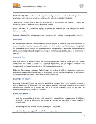 Programa Anual de Trabajo 2012
8
NOM-012-STPS-1999, condiciones de seguridad e higiene en los centros de trabajo donde se
produzcan, usen, manejen, almacenen o transporten fuentes de radiación ionizante.
NOM-018-STPS-2000, Sistema para la identificación y comunicación de peligros y riesgos por
sustancias químicas peligrosas en los Centros de Trabajo.
NOM-017-STPS-1993, Relativa al equipo de protección personal para los trabajadores en los
centros de trabajo
NOM-003-SEGOB/2002, Señales y avisos para protección civil.- Colores, formas y símbolos a utilizar.
DEFINICIÓN
El Comité Interno de Protección Civil es el órgano operativo de un inmueble cuyo ámbito de acción se
circunscribe a las instalaciones de una institución, que tiene la responsabilidad de desarrollar y dirigir
las acciones de Protección Civil, así como de elaborar, implementar y coordinar el Programa Interno
correspondiente con el objeto de prevenir, mitigar y auxiliar en caso de situaciones de emergencia o
desastre.
ORGANIZACIÓN
El Comité Interno de Protección Civil del Instituto Nacional de Pediatría forma parte del Consejo
Institucional en Medio Ambiente y Seguridad hospitalaria, es un órgano operativo con
representación en cada uno de sus nueve edificios que lo constituyen.
El Comité Operativo de Protección Civil se integra por un jefe de edificio y su suplente, contando
además con cuando menos una brigada de emergencia en cada piso, comandada por el Jefe de Piso
correspondiente y su suplente como a continuación se describe.
OBJETIVOS DEL COMITÉ
El comité de Protección Civil del Instituto Nacional de Pediatría tiene como objetivo coordinar y
aplicar el Programa de Protección Civil, para prevenir y reducir riesgos de daños físicos tanto como
del inmueble como de sus ocupantes en caso de accidente y desastre, todo ello en base a la
normatividad y políticas vigentes en la materia.
FUNCIONES GENERALES
 Serán los responsables de llevar a cabo las acciones especializadas, en evacuación de edificios,
búsqueda, rescate y salvamento, prevención y combate de incendios, primeros auxilios y
comunicación.
 Estará integrado por jefes de edificio, jefes de piso y brigadistas.
 Actualizar de manera regular la plantilla de sus integrantes.
 