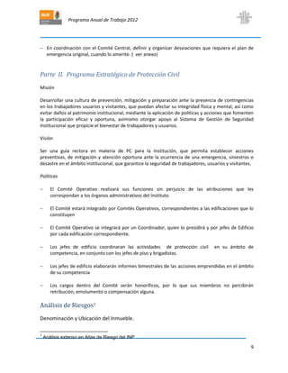 Programa Anual de Trabajo 2012
9
 En coordinación con el Comité Central, definir y organizar desviaciones que requiera el plan de
emergencia original, cuando lo amerite. ( ver anexo)
Parte II. Programa Estratégico de Protección Civil
Misión
Desarrollar una cultura de prevención, mitigación y preparación ante la presencia de contingencias
en los trabajadores usuarios y visitantes, que puedan afectar su integridad física y mental, así como
evitar daños al patrimonio institucional, mediante la aplicación de políticas y acciones que fomenten
la participación eficaz y oportuna, asimismo otorgar apoyo al Sistema de Gestión de Seguridad
Institucional que propicie el bienestar de trabajadores y usuarios.
Visión
Ser una guía rectora en materia de PC para la Institución, que permita establecer acciones
preventivas, de mitigación y atención oportuna ante la ocurrencia de una emergencia, siniestros o
desastre en el ámbito institucional, que garantice la seguridad de trabajadores, usuarios y visitantes.
Políticas
 El Comité Operativo realizará sus funciones sin perjuicio de las atribuciones que les
correspondan a los órganos administrativos del Instituto.
 El Comité estará integrado por Comités Operativos, correspondientes a las edificaciones que lo
constituyen
 El Comité Operativo se integrará por un Coordinador, quien lo presidirá y por jefes de Edificio
por cada edificación correspondiente.
 Los jefes de edificio coordinaran las actividades de protección civil en su ámbito de
competencia, en conjunto con los jefes de piso y brigadistas.
 Los jefes de edificio elaborarán informes bimestrales de las acciones emprendidas en el ámbito
de su competencia
 Los cargos dentro del Comité serán honoríficos, por lo que sus miembros no percibirán
retribución, emolumento o compensación alguna.
Análisis de Riesgos1
Denominación y Ubicación del Inmueble.
1
Análisis extenso en Atlas de Riesgo del INP
 