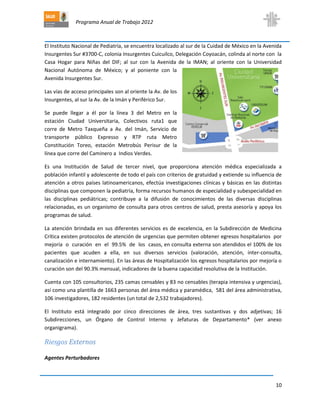Programa Anual de Trabajo 2012
10
El Instituto Nacional de Pediatría, se encuentra localizado al sur de la Cuidad de México en la Avenida
Insurgentes Sur #3700-C, colonia Insurgentes Cuicuilco, Delegación Coyoacán, colinda al norte con la
Casa Hogar para Niñas del DIF; al sur con la Avenida de la IMAN; al oriente con la Universidad
Nacional Autónoma de México; y al poniente con la
Avenida Insurgentes Sur.
Las vías de acceso principales son al oriente la Av. de los
Insurgentes, al sur la Av. de la Imán y Periférico Sur.
Se puede llegar a él por la línea 3 del Metro en la
estación Ciudad Universitaria, Colectivos ruta1 que
corre de Metro Taxqueña a Av. del Imán, Servicio de
transporte público Expresso y RTP ruta Metro
Constitución Toreo, estación Metrobús Perisur de la
línea que corre del Caminero a Indios Verdes.
Es una Institución de Salud de tercer nivel, que proporciona atención médica especializada a
población infantil y adolescente de todo el país con criterios de gratuidad y extiende su influencia de
atención a otros países latinoamericanos, efectúa investigaciones clínicas y básicas en las distintas
disciplinas que componen la pediatría, forma recursos humanos de especialidad y subespecialidad en
las disciplinas pediátricas; contribuye a la difusión de conocimientos de las diversas disciplinas
relacionadas, es un organismo de consulta para otros centros de salud, presta asesoría y apoya los
programas de salud.
La atención brindada en sus diferentes servicios es de excelencia, en la Subdirección de Medicina
Crítica existen protocolos de atención de urgencias que permiten obtener egresos hospitalarios por
mejoría o curación en el 99.5% de los casos, en consulta externa son atendidos el 100% de los
pacientes que acuden a ella, en sus diversos servicios (valoración, atención, ínter-consulta,
canalización e internamiento). En las áreas de Hospitalización los egresos hospitalarios por mejoría o
curación son del 90.3% mensual, indicadores de la buena capacidad resolutiva de la Institución.
Cuenta con 105 consultorios, 235 camas censables y 83 no censables (terapia intensiva y urgencias),
así como una plantilla de 1663 personas del área médica y paramédica, 581 del área administrativa,
106 investigadores, 182 residentes (un total de 2,532 trabajadores).
El Instituto está integrado por cinco direcciones de área, tres sustantivas y dos adjetivas; 16
Subdirecciones, un Órgano de Control Interno y Jefaturas de Departamento* (ver anexo
organigrama).
Riesgos Externos
Agentes Perturbadores
 