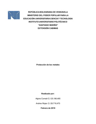 REPÚBLICA BOLIVARIANA DE VENEZUELA
MINISTERIO DEL PODER POPULAR PARA LA
EDUCACIÓN UNIVERSITARIA CIENCIA Y TECNOLOGIA
INSTITUTO UNIVERSITARIO POLITÉCNICO
“SANTIAGO MARIÑO”
EXTENSIÓN CABIMAS
Protección de los metales
Realizado por:
Algina Corradi C.I 25.186.485
Andres Rojas C.I 26.716.470
Febrero de 2019
 