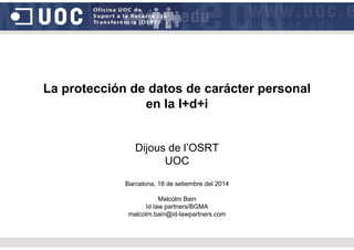 La protección de datos de carácter personal
en la I+d+i
Dijous de l’OSRT
UOC
Barcelona, 18 de setiembre del 2014
Malcolm Bain
Id law partners/BGMA
malcolm.bain@id-lawpartners.com
 