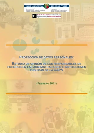 -




          PROTECCIÓN DE DATOS PERSONALES:
      ESTUDIO DE OPINIÓN DE LOS RESPONSABLES DE
FICHEROS EN LAS ADMINISTRACIONES E INSTITUCIONES
              PÚBLICAS DE LA CAPV



                    (FEBRERO 2011)
 
