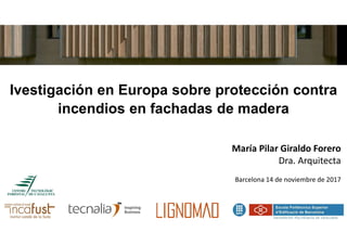 Ivestigación en Europa sobre protección contra
incendios en fachadas de madera
María Pilar Giraldo Forero
Dra. Arquitecta
Barcelona 14 de noviembre de 2017
1
 