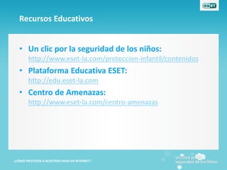 Recursos Educativos


   • Un clic por la seguridad de los niños:
        http://www.eset-la.com/proteccion-infantil/contenidos
   • Plataforma Educativa ESET:
        http://edu.eset-la.com
   • Centro de Amenazas:
        http://www.eset-la.com/centro-amenazas




¿CÓMO PROTEGER A NUESTROS HIJOS EN INTERNET?
 